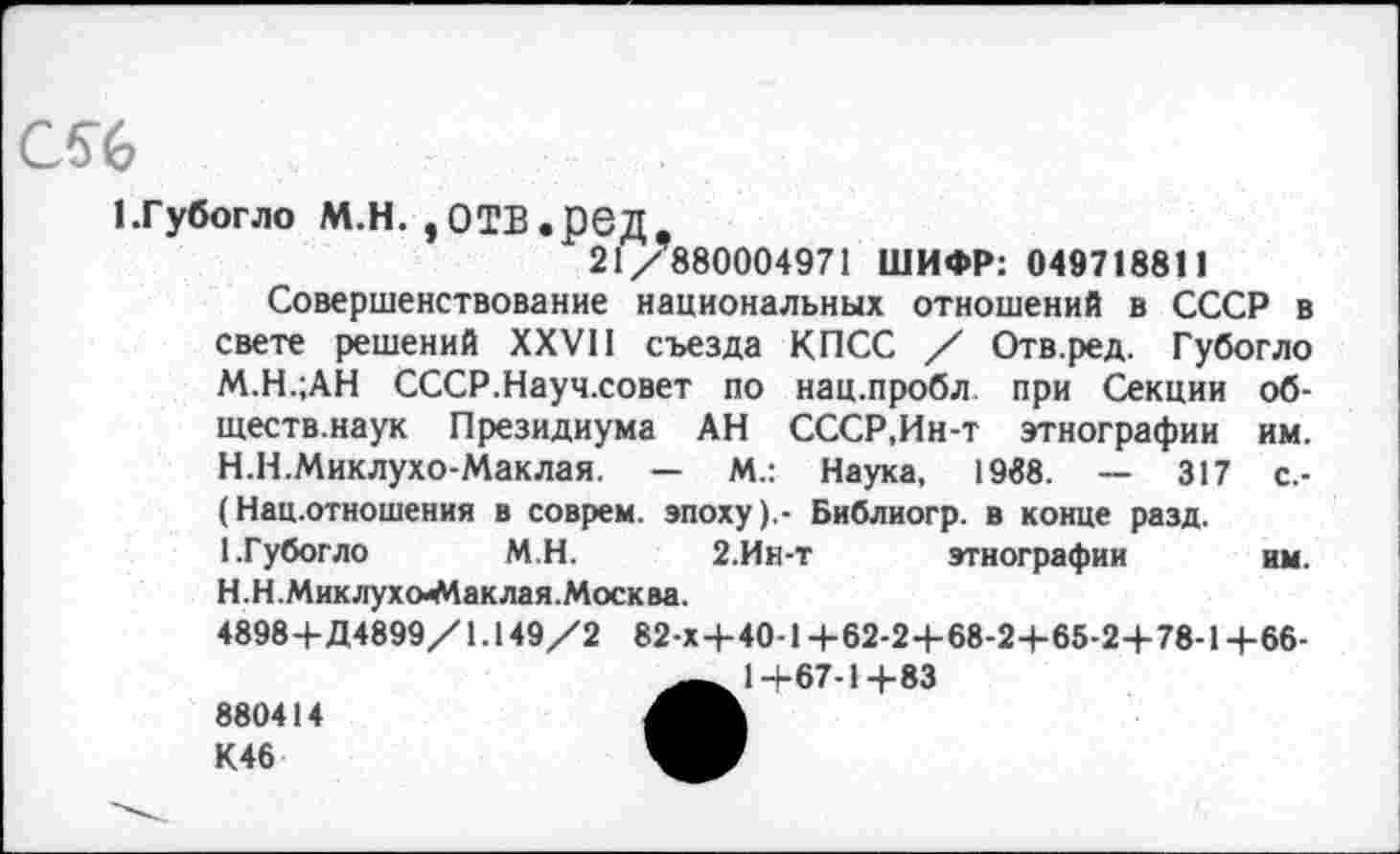 ﻿с%
1.Губогло м.н. ,отв.ред,
21/880004971 ШИФР: 049718811
Совершенствование национальных отношений в СССР в свете решений XXVII съезда КПСС / Отв.ред. Губогло М.Н.;АН СССР.Науч.совет по нац.пробл при Секции об-ществ.наук Президиума АН СССР,Ин-т этнографии им.
H.	Н.Миклухо-Маклая. — М.: Наука, 1988.	317 с.-
(Нац.отношения в соврем, эпоху).- Библиогр. в конце разд.
I.	Губогло М.Н. 2.Ин-т этнографии им.
Н. Н .Мик лухо-Маклая.Моск ва.
4898+Д4899/1.149/2 82-Х+40-1 +62-2+68-2+65-2+78-1 +66-1-467-14-83
880414 К46